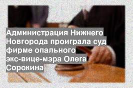 Администрация Нижнего Новгорода проиграла суд фирме опального экс-вице-мэра Олега Сорокина