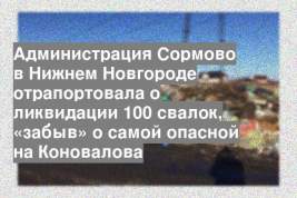 Администрация Сормово в Нижнем Новгороде отрапортовала о ликвидации 100 свалок, «забыв» о самой опасной на Коновалова