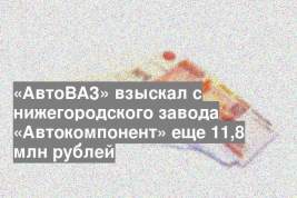 «АвтоВАЗ» взыскал с нижегородского завода «Автокомпонент» еще 11,8 млн рублей