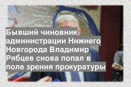 Бывший чиновник администрации Нижнего Новгорода Владимир Рябцев снова попал в поле зрения прокуратуры