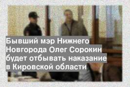Бывший мэр Нижнего Новгорода Олег Сорокин будет отбывать наказание в Кировской области