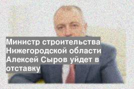 Министр строительства Нижегородской области Алексей Сыров уйдет в отставку