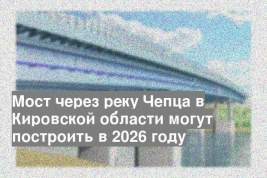 Мост через реку Чепца в Кировской области могут построить в 2026 году