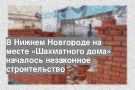 В Нижнем Новгороде на месте «Шахматного дома» началось незаконное строительство