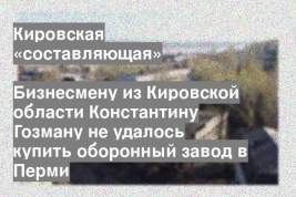 Бизнесмену из Кировской области Константину Гозману не удалось купить оборонный завод в Перми