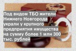 Под видом ТБО жители Нижнего Новгорода украли у крупного предприятия имущества на сумму более 1 млн 300 тыс. рублей
