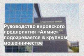 Руководство кировского предприятия «Алмис» подозревается в крупном мошенничестве