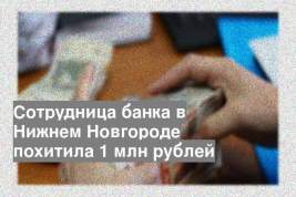 Сотрудница банка в Нижнем Новгороде похитила 1 млн рублей