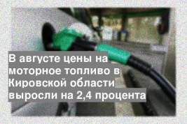 В августе цены на моторное топливо в Кировской области выросли на 2,4 процента