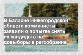 В Балахне Нижегородской области коммунисты заявили о попытке снять их кандидата на довыборы в регсобрание