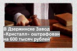 В Дзержинске Завод «Кристалл» оштрафован на 600 тысяч рублей