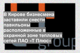 В Кирове бизнесмена заставили снести павильоны расположенные в охранной зоне тепловых сетей ПАО «Т Плюс»