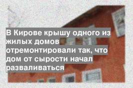 В Кирове крышу одного из жилых домов отремонтировали так, что дом от сырости начал разваливаться