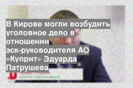 В Кирове могли возбудить уголовное дело в отношении эск-руководителя АО «Куприт» Эдуарда Патрушева