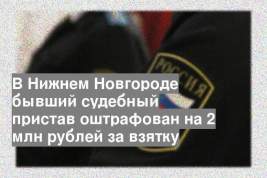 В Нижнем Новгороде бывший судебный пристав оштрафован на 2 млн рублей за взятку