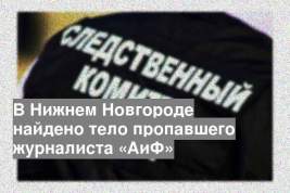 В Нижнем Новгороде найдено тело пропавшего журналиста «АиФ»