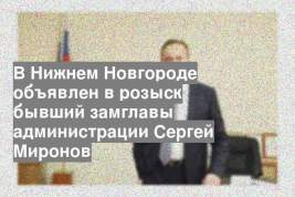 В Нижнем Новгороде объявлен в розыск бывший замглавы администрации Сергей Миронов
