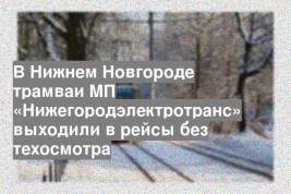 В Нижнем Новгороде трамваи МП «Нижегородэлектротранс» выходили в рейсы без техосмотра