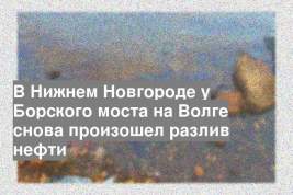 В Нижнем Новгороде у Борского моста на Волге снова произошел разлив нефти