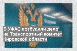 В УФАС возбудили дело на Транспортный комитет Кировской области