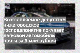 Возглавляемое депутатом нижегородское госпредприятие покупает легковой автомобиль почти за 5 млн рублей