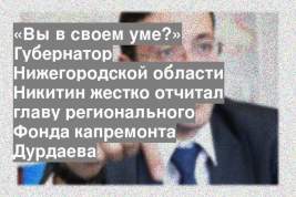 «Вы в своем уме?» Губернатор Нижегородской области Никитин жестко отчитал главу регионального Фонда капремонта Дурдаева