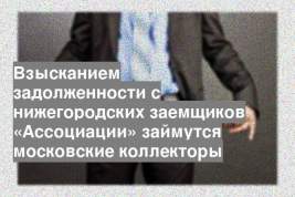 Взысканием задолженности с нижегородских заемщиков «Ассоциации» займутся московские коллекторы