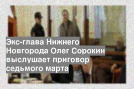 Экс-глава Нижнего Новгорода Олег Сорокин выслушает приговор седьмого марта