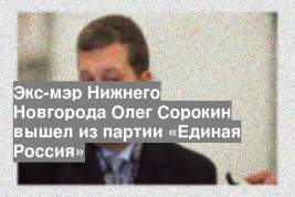 Экс-мэр Нижнего Новгорода Олег Сорокин вышел из партии «Единая Россия»