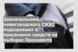 Замначальника нижегородского СИЗО подозревают в присвоении средств на выборах Президента