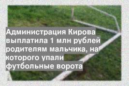 Администрация Кирова выплатила 1 млн рублей родителям мальчика, на которого упали футбольные ворота