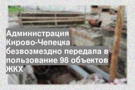 Администрация Кирово-Чепецка безвозмездно передала в пользование 98 объектов ЖКХ
