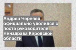 Андрей Черняев официально уволился с поста руководителя минздрава Кировской области