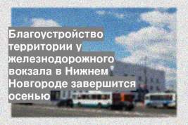 Благоустройство территории у железнодорожного вокзала в Нижнем Новгороде завершится осенью