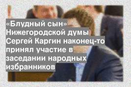 «Блудный сын» Нижегородской думы Сергей Каргин наконец-то принял участие в заседании народных избранников