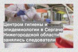 Центром гигиены и эпидемиологии в Сергаче Нижегородской области занялись следователи