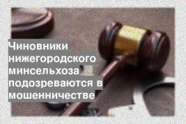 Чиновники нижегородского минсельхоза подозреваются в мошенничестве