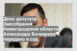 Дело депутата Заксобрания Нижегородской области Александра Бочкарева передано в суд