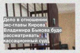 Дело в отношении экс-главы Кирова Владимира Быкова буде рассматривать кассационный суд
