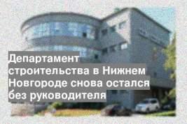 Департамент строительства в Нижнем Новгороде снова остался без руководителя