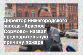 Директор нижегородского завода «Красное Сормово» назвал предварительную причину пожара