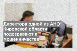 Директора одной из АНО Кировской области подозревают в мошенничестве