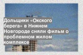 Дольщики «Окского берега» в Нижнем Новгороде сняли фильм о проблемном жилом комплексе