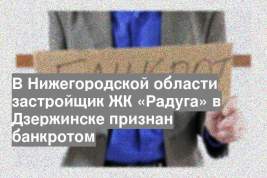 В Нижегородской области застройщик ЖК «Радуга» в Дзержинске признан банкротом