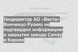 Гендиректор АО «Веста» Винченцо Руокко не подтвердил информацию о закрытии завода Candy в Кирове