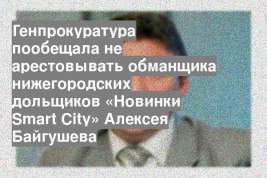 Генпрокуратура пообещала не арестовывать обманщика нижегородских дольщиков «Новинки Smart City» Алексея Байгушева