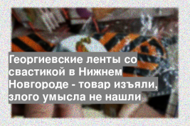 Георгиевские ленты со свастикой в Нижнем Новгороде - товар изъяли, злого умысла не нашли