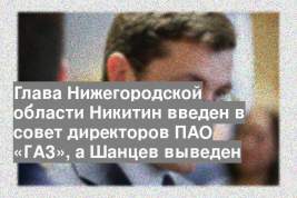 Глава Нижегородской области Никитин введен в совет директоров ПАО «ГАЗ», а Шанцев выведен