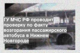 ГУ МЧС РФ проводит проверку по факту возгорания пассажирского автобуса в Нижнем Новгороде