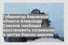 Губернатор Кировской области Александр Соколов пообещал восстановить согревшую в центре Кирова церковь